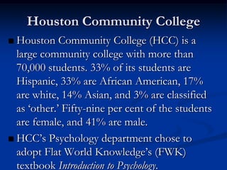 Houston Community College
 Houston Community College (HCC) is a
  large community college with more than
  70,000 students. 33% of its students are
  Hispanic, 33% are African American, 17%
  are white, 14% Asian, and 3% are classified
  as ‘other.’ Fifty-nine per cent of the students
  are female, and 41% are male.
 HCC’s Psychology department chose to
  adopt Flat World Knowledge’s (FWK)
  textbook Introduction to Psychology.
 