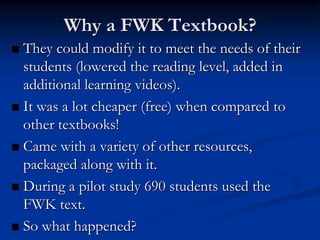 Why a FWK Textbook?
 They could modify it to meet the needs of their
  students (lowered the reading level, added in
  additional learning videos).
 It was a lot cheaper (free) when compared to
  other textbooks!
 Came with a variety of other resources,
  packaged along with it.
 During a pilot study 690 students used the
  FWK text.
 So what happened?
 
