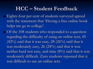 HCC – Student Feedback
   Eighty-four per cent of students surveyed agreed
    with the statement that ‘Having a free online book
    helps me go to college’.
   Of the 108 students who responded to a question
    regarding the difficulty of using an online text, 45
    (42%) said that it was easy, 28 (26%) said that it
    was moderately easy, 26 (24%) said that it was
    neither hard nor easy, and nine (8%) said that it was
    moderately difficult. Zero students reported that it
    was difficult to use an online text.
 