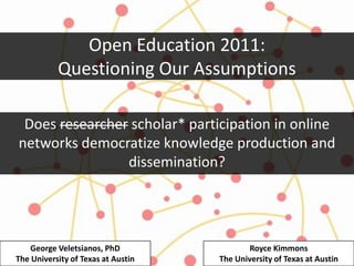 Open Education 2011:
           Questioning Our Assumptions

 Does researcher scholar* participation in online
networks democratize knowledge production and
                dissemination?




    George Veletsianos, PhD                 Royce Kimmons
The University of Texas at Austin   The University of Texas at Austin
 