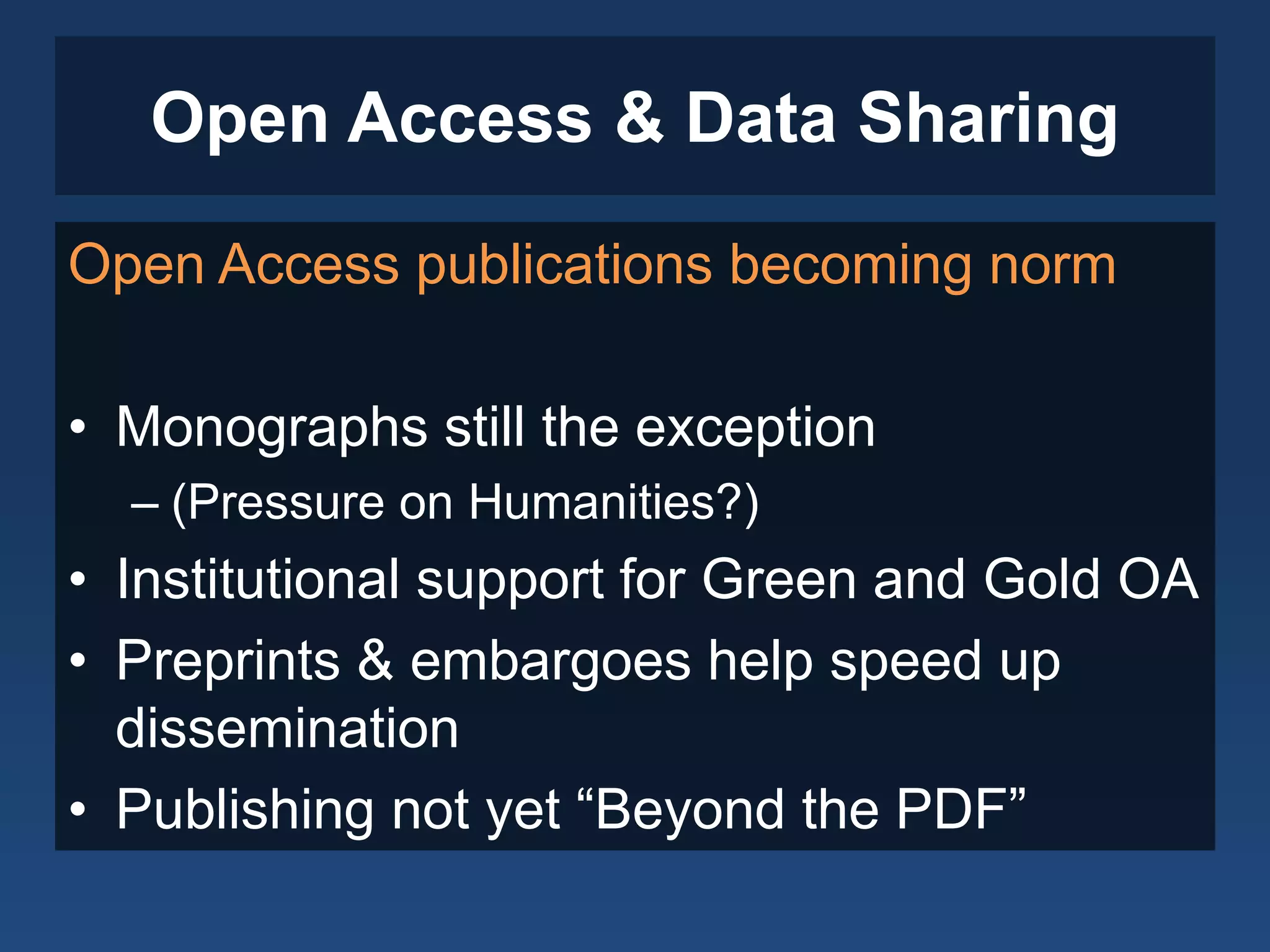 Open Access & Data Sharing
Open Access publications becoming norm
• Monographs still the exception
– (Pressure on Humanities?)
• Institutional support for Green and Gold OA
• Preprints & embargoes help speed up
dissemination
• Publishing not yet “Beyond the PDF”
 