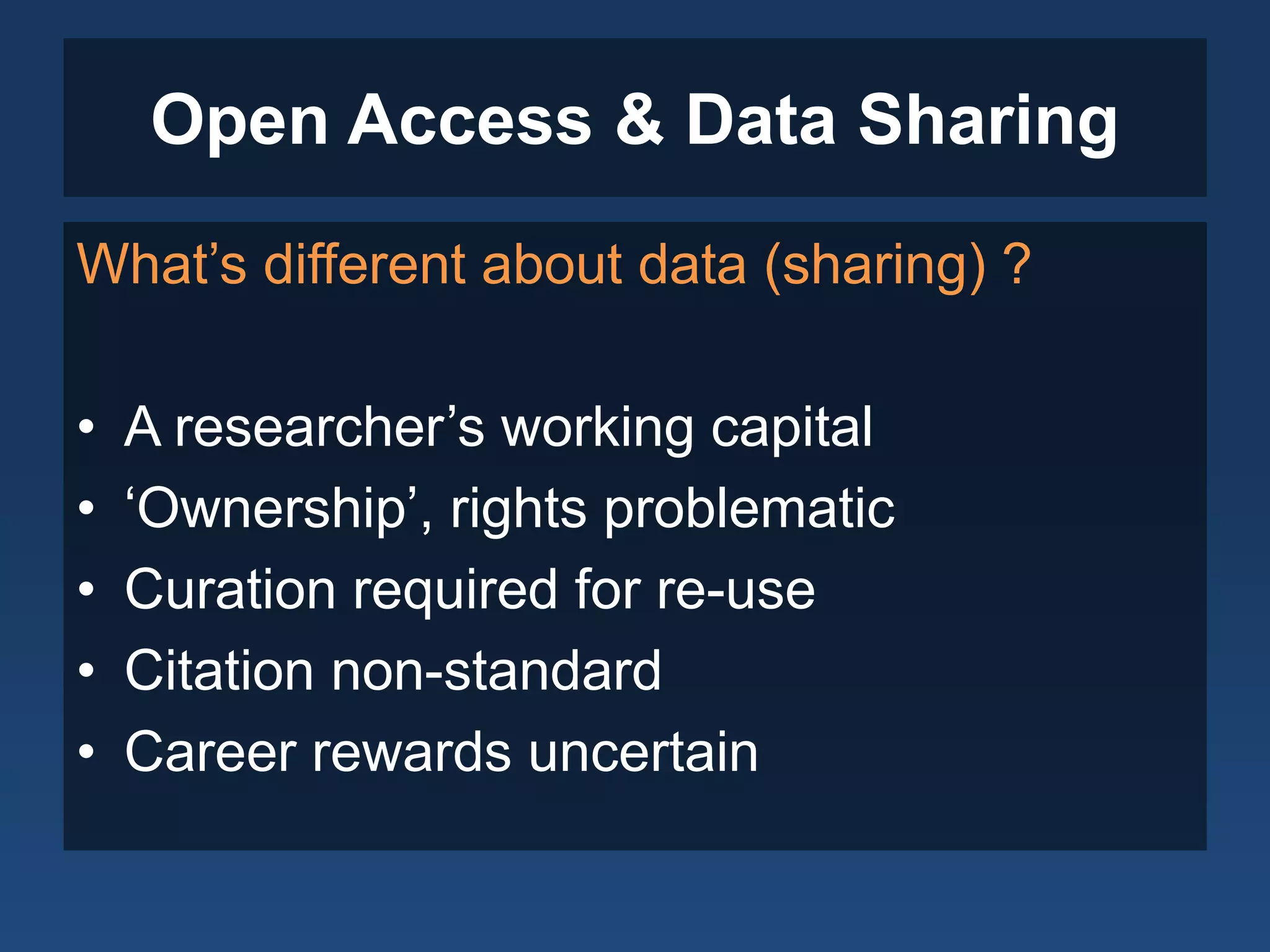 Open Access & Data Sharing
What’s different about data (sharing) ?
• A researcher’s working capital
• ‘Ownership’, rights problematic
• Curation required for re-use
• Citation non-standard
• Career rewards uncertain
 