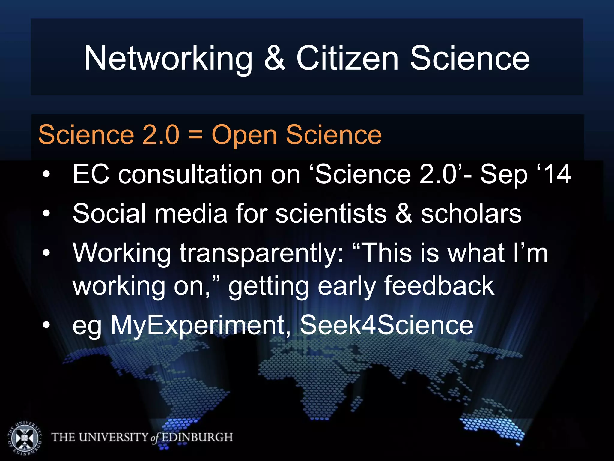 Science 2.0 = Open Science
• EC consultation on ‘Science 2.0’- Sep ‘14
• Social media for scientists & scholars
• Working transparently: “This is what I’m
working on,” getting early feedback
• eg MyExperiment, Seek4Science
Networking & Citizen Science
 