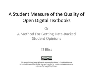 A Student Measure of the Quality of
      Open Digital Textbooks
                 Or
   A Method For Getting Data-Backed
          Student Opinions

                                    TJ Bliss

     This work is licensed under a Creative Commons Attribution 3.0 Unported License.
      All credited images fall under Fair Use, are intended for transformative purposes
                           only, and retain full copyright privileges.
 