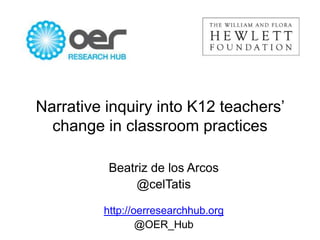 Narrative inquiry into K12 teachers’
change in classroom practices
Beatriz de los Arcos
@celTatis
http://oerresearchhub.org
@OER_Hub

 