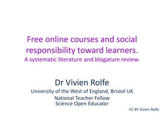 Free online courses and social
responsibility toward learners.
A systematic literature and blogature review.

Dr Vivien Rolfe
University of the West of England, Bristol UK
National Teacher Fellow
Science Open Educator
CC BY Vivien Rolfe

 