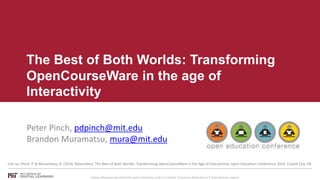 The Best of Both Worlds: Transforming 
OpenCourseWare in the age of 
Interactivity 
Peter Pinch, pdpinch@mit.edu 
Brandon Muramatsu, mura@mit.edu 
Cite as: Pinch. P. & Muramatsu, B. (2014, November). The Best of Both Worlds: Transforming OpenCourseWare in the Age of Interactivity. Open Education Conference 2014. Crystal City, VA. 
Unless otherwise specified this work is licensed under a Creative Commons Attribution 4.0 International License. 
 