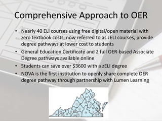 Comprehensive Approach to OER
• Nearly 40 ELI courses using free digital/open material with
zero textbook costs, now referred to as zELI courses, provide
degree pathways at lower cost to students
• General Education Certificate and 2 full OER-based Associate
Degree pathways available online
• Students can save over $3600 with a zELI degree
• NOVA is the first institution to openly share complete OER
degree pathway through partnership with Lumen Learning
 