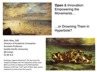Open & Innovation:
Empowering the
Movements…
…or Drowning Them in
Hyperbole?
Rolin Moe, EdD
Director of Academic Innovation
Assistant Professor
Seattle Pacific University
@rmoejo
CC BY 4.0
Paintings: Eugene Delacroix’s The Sea From the
Heights of Dieppe and The Shipwreck of Don Juan.
Both currently on display at the Metropolitan
Museum of Art but *not* part of their open access
collection (on loan from the Louvre)
 