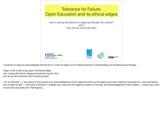 Tolerance for Failure:
Open Education and its ethical edges
who is being left behind or slipping through the cracks?
why?
how do we reconcile that?
Jess Mitchell
Sr. Mgr. Research + Design
@jesshmitchell
jmitchell@ocadu.ca
I would like to begin by acknowledging that the land on which we gather is the traditional territory of Anishinaabeg and Haudenosaunee Peoples.

Today I’d like to talk to you about The Ethical Edges:

who is being left behind / slipping through the cracks? why?

how do we reconcile that? what is doing enough?

I am an American — I was struck by the practice of an acknowledgement of the traditional territory at the beginning of each meeting. It surprised me, I was surprised by
how it made me feel — connected to the land in a deeper way, tuned into the indigenous history on the land, and acknowledgement of that matters — maybe even more-
so and more accurately than Thanksgiving.
 