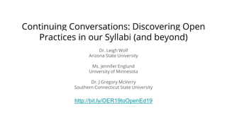 Continuing Conversations: Discovering Open
Practices in our Syllabi (and beyond)
Dr. Leigh Wolf
Arizona State University
Ms. Jennifer Englund
University of Minnesota
Dr. J Gregory McVerry
Southern Connecticut State University
http://bit.ly/OER19toOpenEd19
 