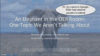 An Elephant in the OER Room:
One Topic We Aren’t Talking About
Brandon Muramatsu, mura@mit.edu
David Wiley, david.wiley@gmail.com
Photo by Nam Anh on Unsplash
Hi, my name is George,
Ellen had another
session to attend
Copyright 2019, Brandon Muramatsu and David Wiley. Unless otherwise stated this
presentation is licensed under a Creative Commons Attribution 4.0 International License.
 