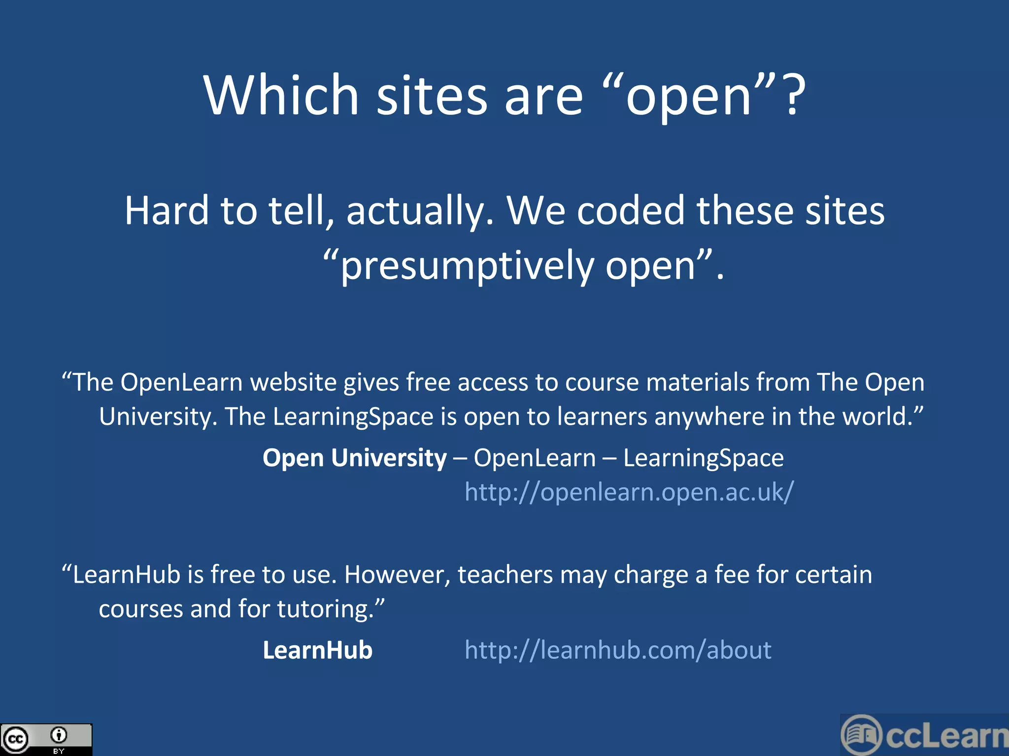 Which sites are “open”? Hard to tell, actually. We coded these sites “presumptively open”. “ The OpenLearn website gives free access to course materials from The Open University. The LearningSpace is open to learners anywhere in the world.”   Open University  – OpenLearn – LearningSpace  http://openlearn.open.ac.uk/ “ LearnHub is free to use. However, teachers may charge a fee for certain courses and for tutoring.”   LearnHub   http://learnhub.com/about 