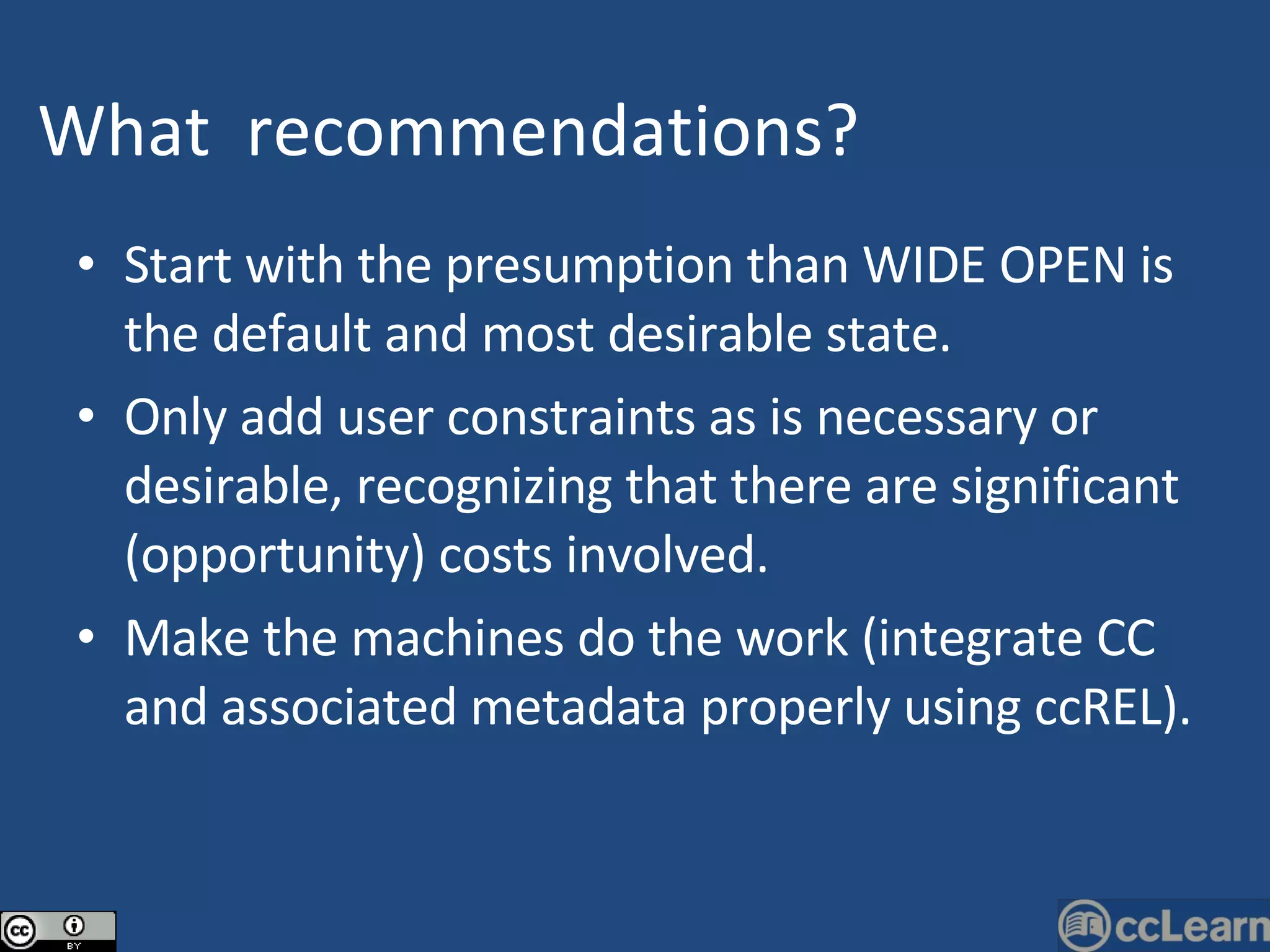 Start with the presumption than WIDE OPEN is the default and most desirable state. Only add user constraints as is necessary or desirable, recognizing that there are significant (opportunity) costs involved. Make the machines do the work (integrate CC and associated metadata properly using ccREL). What   recommendations ?   Text 