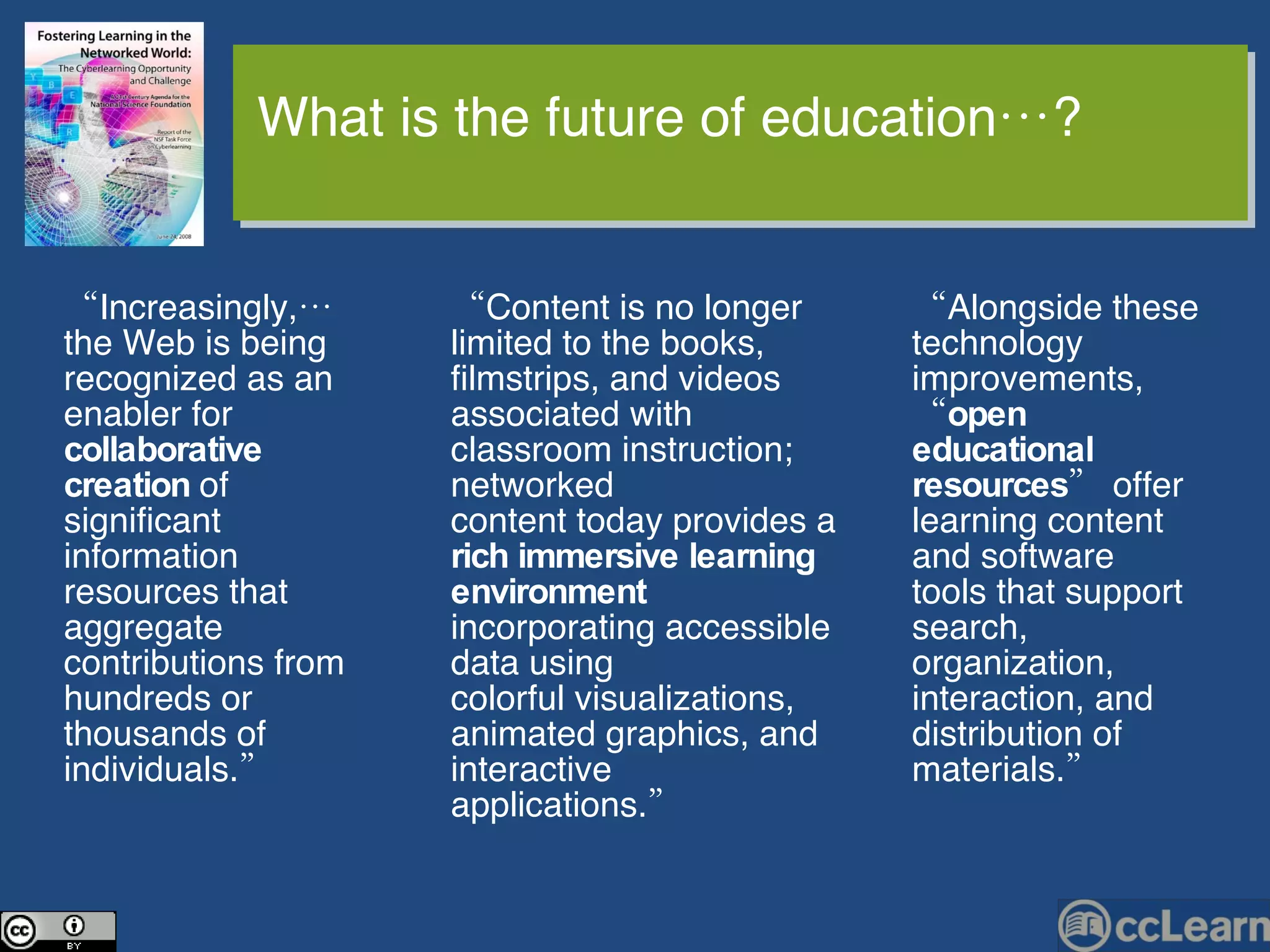 “ Content is no longer limited to the books, filmstrips, and videos associated with classroom instruction; networked content today provides a  rich immersive learning environment  incorporating accessible data using colorful visualizations, animated graphics, and interactive applications.”  “ Alongside these technology improvements, “ open educational resources ” offer learning content and software tools that support search, organization, interaction, and distribution of materials.” “ Increasingly,… the Web is being recognized as an enabler for  collaborative creation  of significant information resources that aggregate contributions from hundreds or thousands of individuals.” What is the future of education…? 