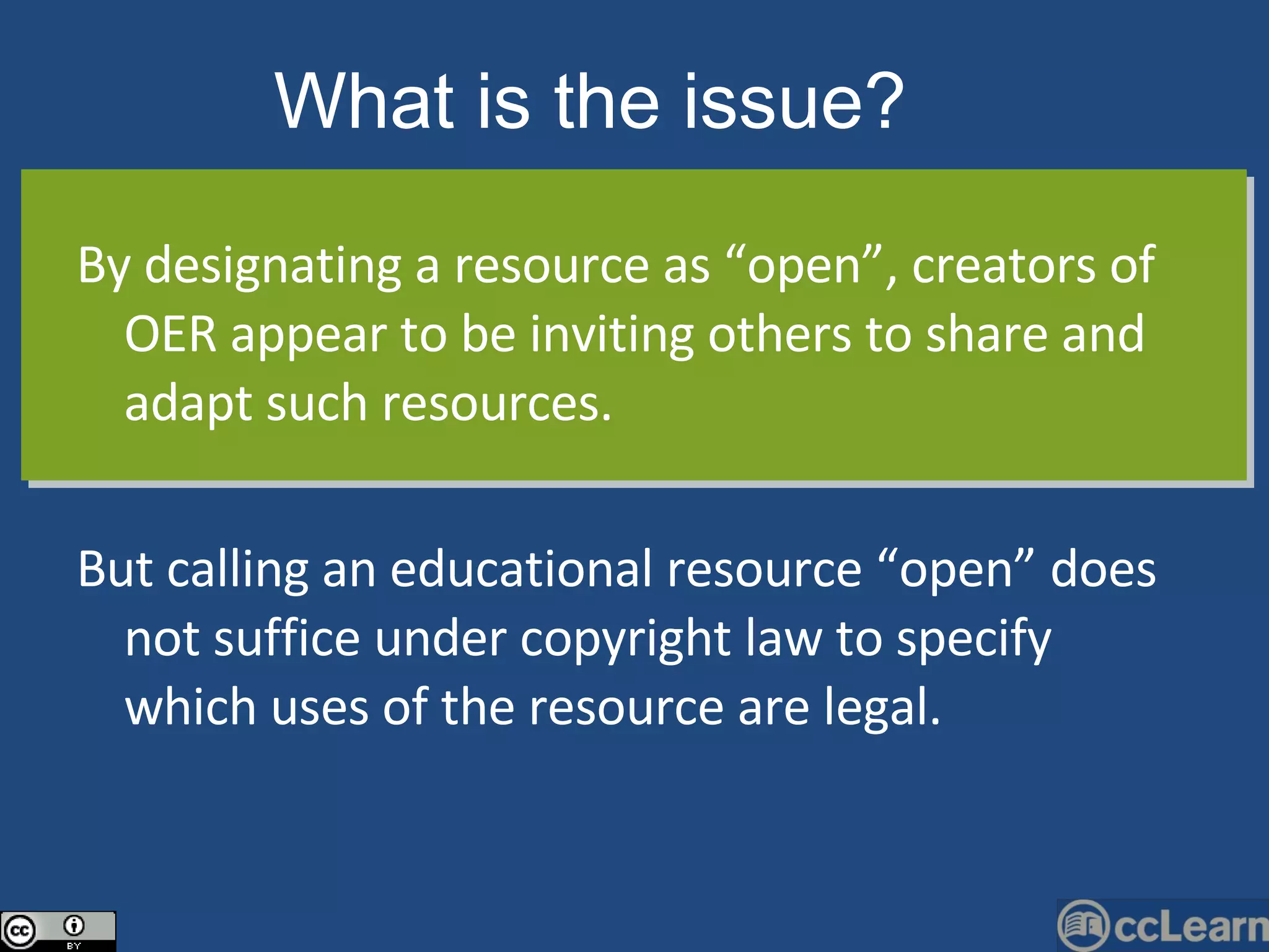 By designating a resource as “open”, creators of OER appear to be inviting others to share and adapt such resources.  But calling an educational resource “open” does not suffice under copyright law to specify which uses of the resource are legal. What is the issue?   