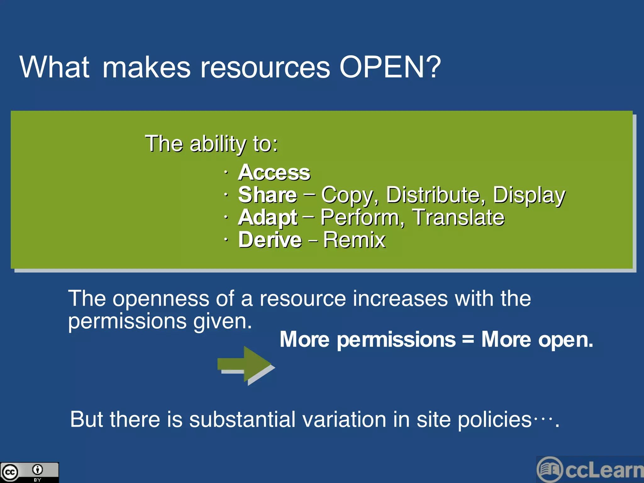 What   makes  resources   OPEN?   Text The ability to: •  Access   •  Share  — Copy, Distribute, Display •  Adapt  — Perform, Translate  •  Derive   —  Remix The openness of a resource increases with the permissions given.  But there is substantial variation in site policies…. More permissions = More open.   