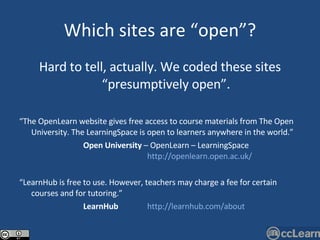 Which sites are “open”? Hard to tell, actually. We coded these sites “presumptively open”. “ The OpenLearn website gives free access to course materials from The Open University. The LearningSpace is open to learners anywhere in the world.”   Open University  – OpenLearn – LearningSpace  http://openlearn.open.ac.uk/ “ LearnHub is free to use. However, teachers may charge a fee for certain courses and for tutoring.”   LearnHub   http://learnhub.com/about 
