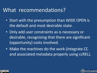 Start with the presumption than WIDE OPEN is the default and most desirable state. Only add user constraints as is necessary or desirable, recognizing that there are significant (opportunity) costs involved. Make the machines do the work (integrate CC and associated metadata properly using ccREL). What   recommendations ?   Text 
