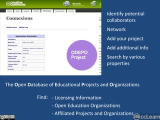 The  O pen  D atabase of  E ducational  P rojects and  O rganizations Identify potential collaborators Network Add your project Add additional info Search by various properties ODEPO Project Licensing Information Open Education Organizations Affiliated Projects and Organizations Find: 