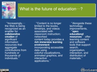 “ Content is no longer limited to the books, filmstrips, and videos associated with classroom instruction; networked content today provides a  rich immersive learning environment  incorporating accessible data using colorful visualizations, animated graphics, and interactive applications.”  “ Alongside these technology improvements, “ open educational resources ” offer learning content and software tools that support search, organization, interaction, and distribution of materials.” “ Increasingly,… the Web is being recognized as an enabler for  collaborative creation  of significant information resources that aggregate contributions from hundreds or thousands of individuals.” What is the future of education…? 
