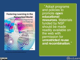 “ Adopt programs and policies to promote  open educational resources . Materials funded by NSF should be made readily available on the web with permission for  unrestricted reuse and recombination .” http://www.nsf.gov/pubs/2008/nsf08204/nsf08204.pdf 