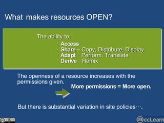 What   makes  resources   OPEN?   Text The ability to: •  Access   •  Share  — Copy, Distribute, Display •  Adapt  — Perform, Translate  •  Derive   —  Remix The openness of a resource increases with the permissions given.  But there is substantial variation in site policies…. More permissions = More open.   