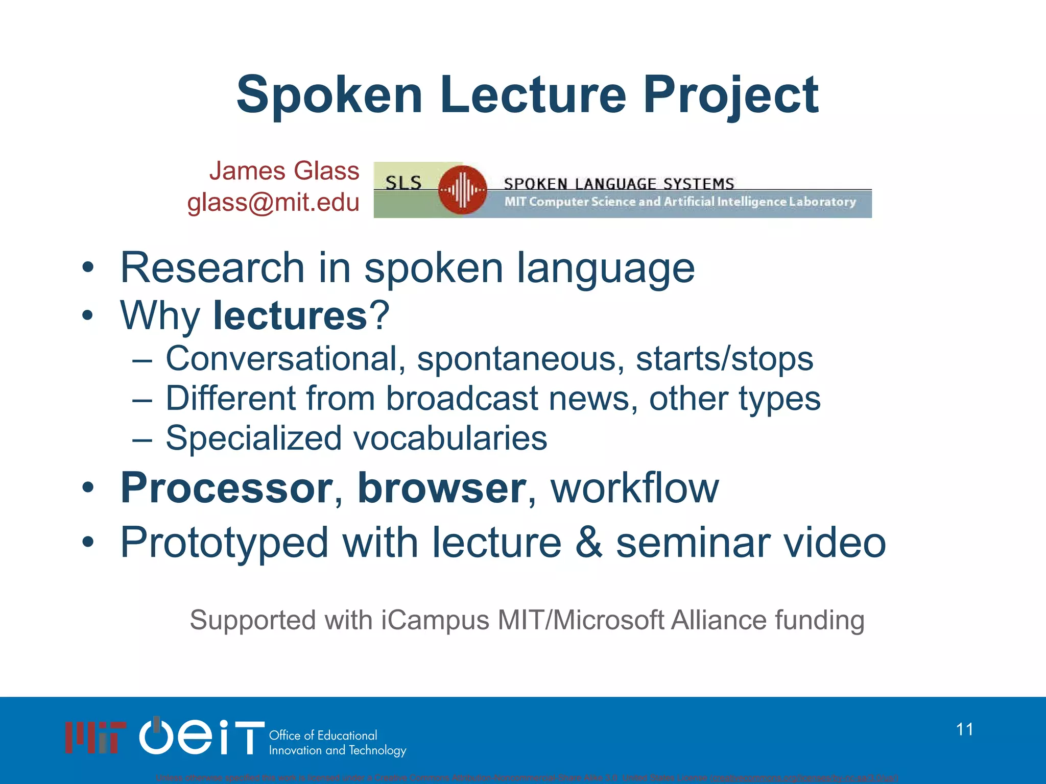Spoken Lecture Project Research in spoken language Why  lectures ? Conversational, spontaneous, starts/stops Different from broadcast news, other types Specialized vocabularies Processor ,  browser , workflow Prototyped with lecture & seminar video Supported with iCampus MIT/Microsoft Alliance funding James Glass [email_address] 