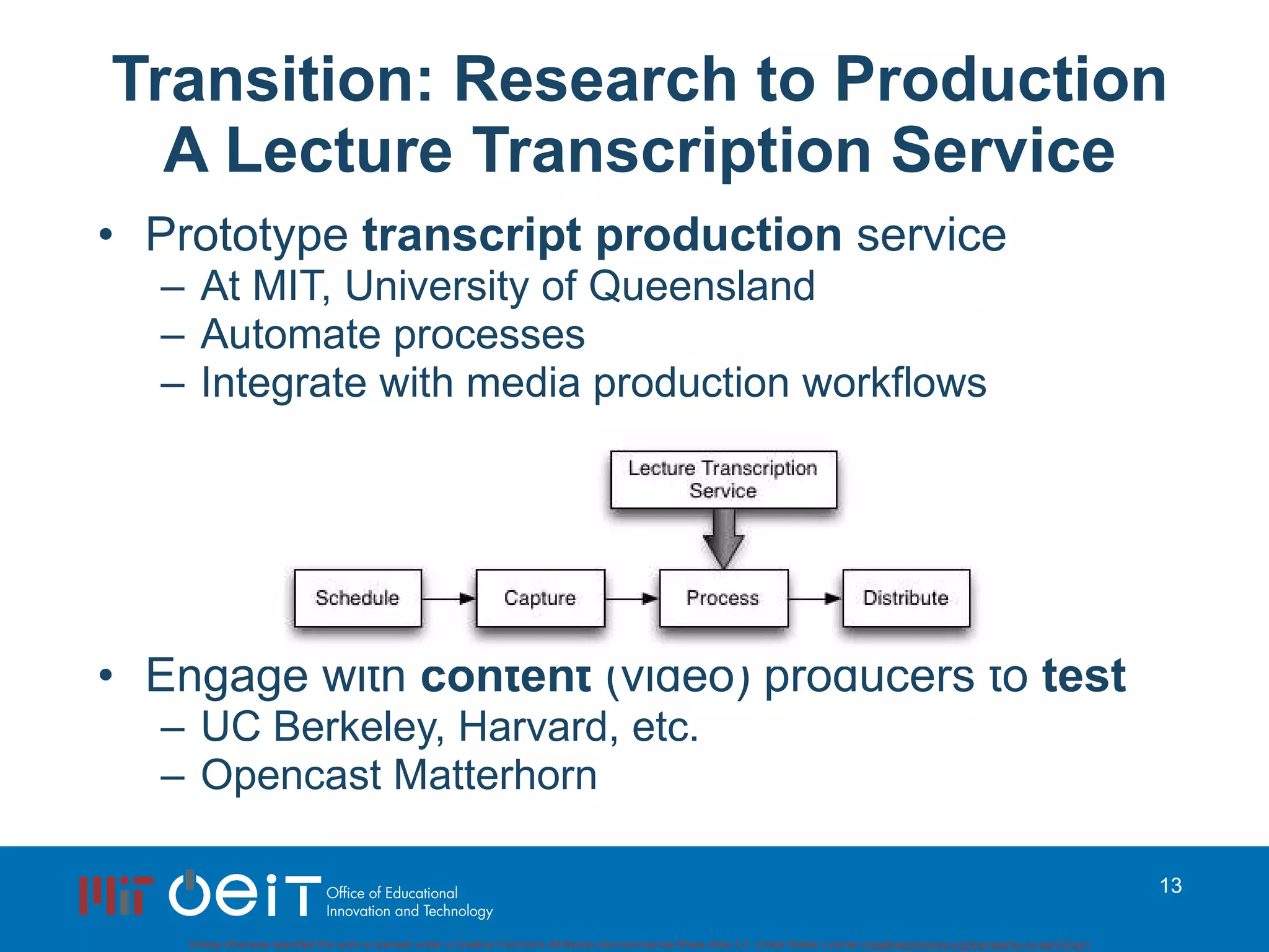 Transition: Research to Production A Lecture Transcription Service Prototype  transcript production  service At MIT, University of Queensland Automate processes Integrate with media production workflows Engage with  content  (video) producers to  test UC Berkeley, Harvard, etc. Opencast Matterhorn 