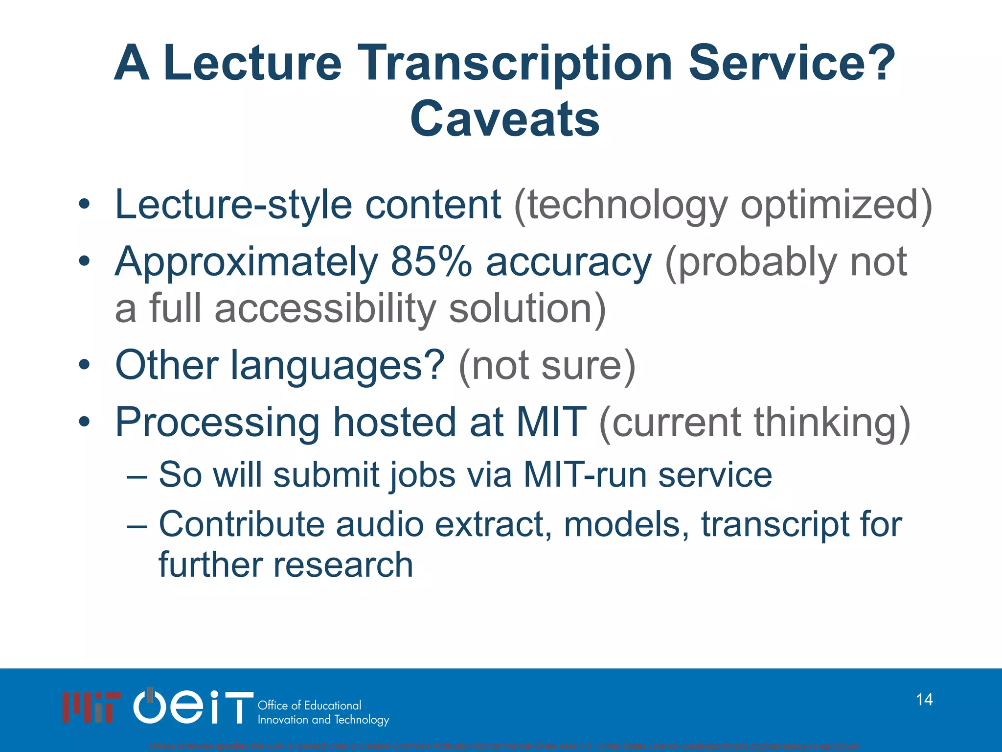 A Lecture Transcription Service? Caveats Lecture-style content  (technology optimized) Approximately 85% accuracy  (probably not a full accessibility solution) Other languages?  (not sure) Processing hosted at MIT  (current thinking) So will submit jobs via MIT-run service Contribute audio extract, models, transcript for further research 