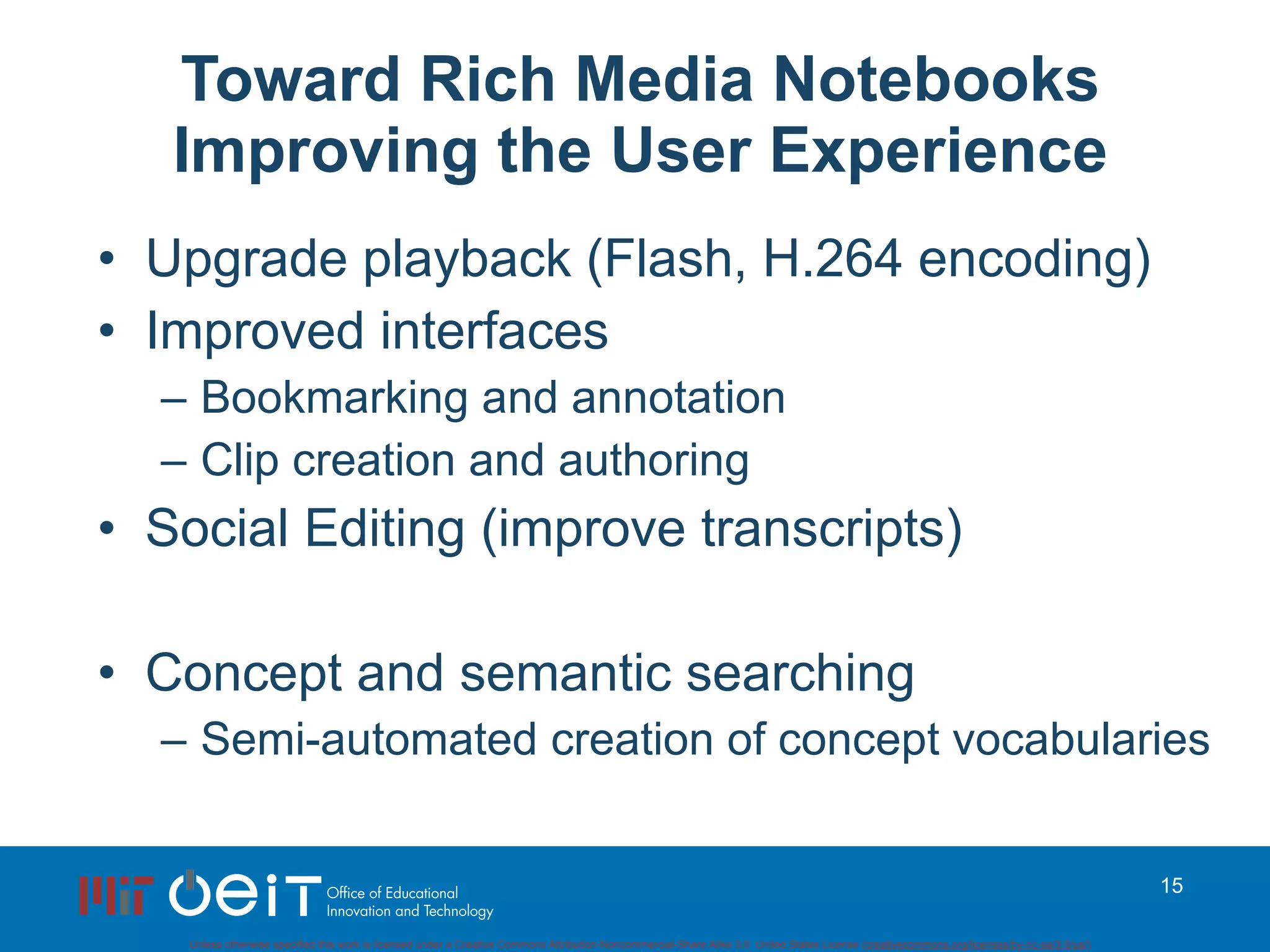 Toward Rich Media Notebooks Improving the User Experience Upgrade playback (Flash, H.264 encoding) Improved interfaces Bookmarking and annotation Clip creation and authoring Social Editing (improve transcripts) Concept and semantic searching Semi-automated creation of concept vocabularies 