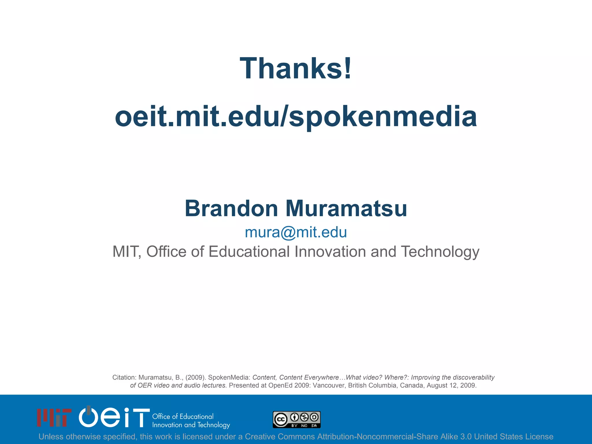 Thanks!   oeit.mit.edu/spokenmedia Brandon Muramatsu [email_address] MIT, Office of Educational Innovation and Technology Citation: Muramatsu, B., (2009). SpokenMedia:  Content, Content Everywhere…What video? Where?: Improving the discoverability of OER video and audio lectures.  Presented at OpenEd 2009: Vancouver, British Columbia, Canada, August 12, 2009. Unless otherwise specified, this work is licensed under a Creative Commons Attribution-Noncommercial-Share Alike 3.0 United States License 