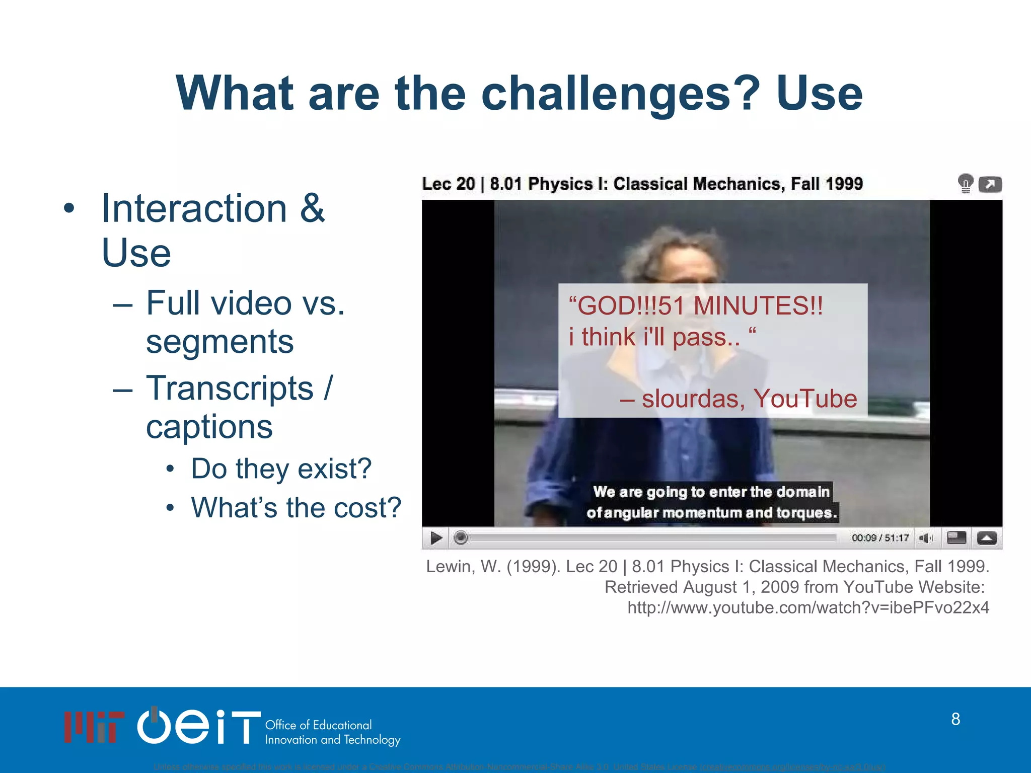What are the challenges? Use Interaction &  Use Full video vs. segments Transcripts / captions Do they exist? What’s the cost? Lewin, W. (1999). Lec 20 | 8.01 Physics I: Classical Mechanics, Fall 1999. Retrieved August 1, 2009 from YouTube Website:  http://www.youtube.com/watch?v=ibePFvo22x4 “ GOD!!!51 MINUTES!! i think i'll pass.. “ –  slourdas, YouTube 