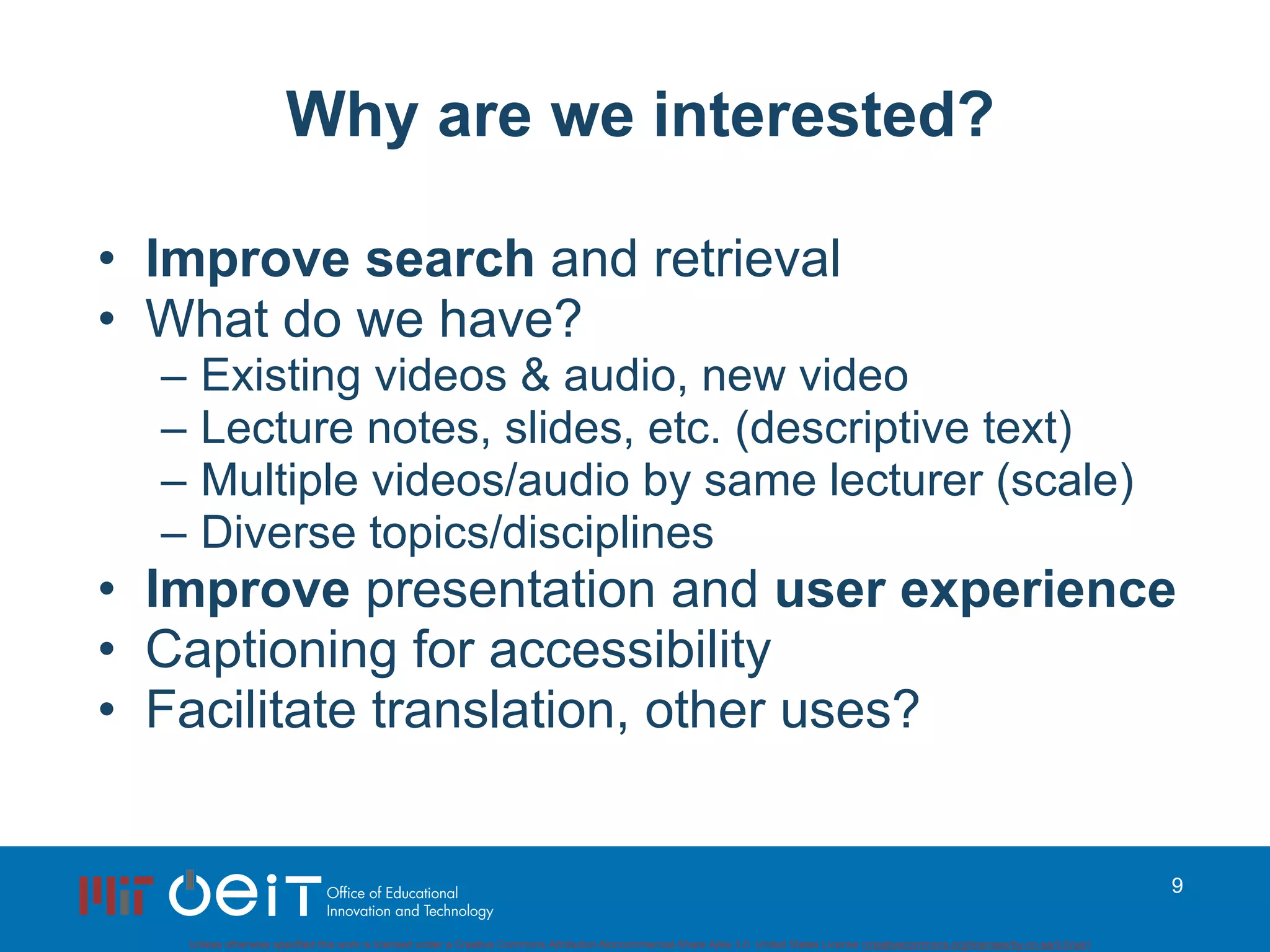 Why are we interested? Improve search  and retrieval What do we have? Existing videos & audio, new video Lecture notes, slides, etc. (descriptive text) Multiple videos/audio by same lecturer (scale) Diverse topics/disciplines Improve  presentation and  user experience Captioning for accessibility Facilitate translation, other uses? 