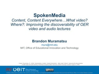 SpokenMedia Content, Content Everywhere…What video? Where?: Improving the discoverability of OER video and audio lectures Brandon Muramatsu [email_address] MIT, Office of Educational Innovation and Technology Citation: Muramatsu, B., (2009). SpokenMedia:  Content, Content Everywhere…What video? Where?: Improving the discoverability of OER video and audio lectures.  Presented at OpenEd 2009: Vancouver, British Columbia, Canada, August 12, 2009. Unless otherwise specified, this work is licensed under a Creative Commons Attribution-Noncommercial-Share Alike 3.0 United States License 