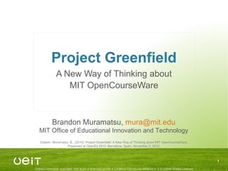 Unless otherwise specified, this work is licensed under a Creative Commons Attribution 3.0 United States License
Project Greenfield
A New Way of Thinking about
MIT OpenCourseWare
1
Brandon Muramatsu, mura@mit.edu
MIT Office of Educational Innovation and Technology
Citation: Muramatsu, B., (2010). Project Greenfield: A New Way of Thinking about MIT OpenCourseWare.
Presented at OpenEd 2010: Barcelona, Spain, November 2, 2010.
 