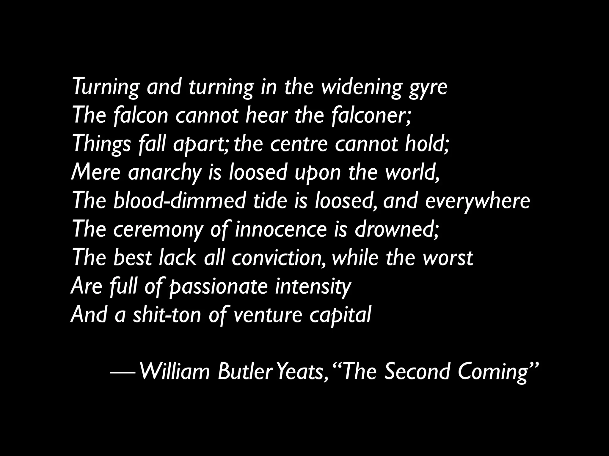 Turning and turning in the widening gyre
The falcon cannot hear the falconer;
Things fall apart; the centre cannot hold;
Mere anarchy is loosed upon the world,
The blood-dimmed tide is loosed, and everywhere
The ceremony of innocence is drowned;
The best lack all conviction, while the worst
Are full of passionate intensity
And a shit-ton of venture capital
!
— William Butler Yeats, “The Second Coming”