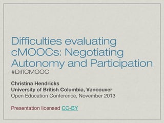 Difficulties evaluating
cMOOCs: Negotiating
Autonomy and Participation
#DiffCMOOC

Christina Hendricks
University of British Columbia, Vancouver
Open Education Conference, November 2013
Presentation licensed CC-BY

 