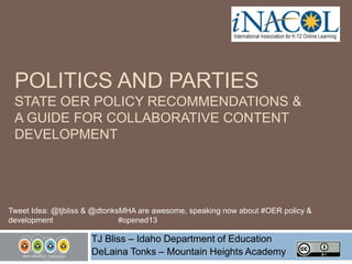 POLITICS AND PARTIES
STATE OER POLICY RECOMMENDATIONS &
A GUIDE FOR COLLABORATIVE CONTENT
DEVELOPMENT

Tweet Idea: @tjbliss & @dtonksMHA are awesome, speaking now about #OER policy &
development
#opened13

TJ Bliss – Idaho Department of Education
DeLaina Tonks – Mountain Heights Academy

 