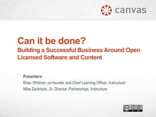 Can it be done?
Building a Successful Business Around Open
Licensed Software and Content
Presenters:
Brian Whitmer, co-founder and Chief Learning Officer, Instructure
Mike Zackrison, Sr. Director, Partnerships, Instructure

 