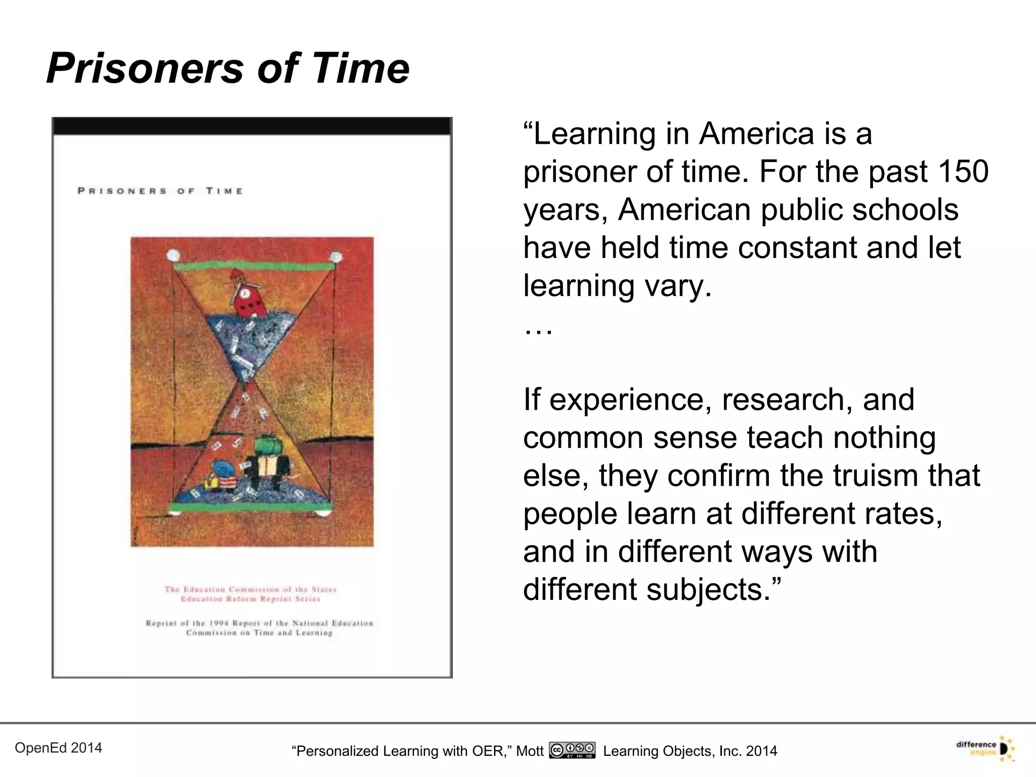 “Learning in America is a 
prisoner of time. For the past 150 
years, American public schools 
have held time constant and let 
learning vary. 
… 
If experience, research, and 
common sense teach nothing 
else, they confirm the truism that 
people learn at different rates, 
and in different ways with 
different subjects.” 
Prisoners of Time 
OpenEd 2014 “Personalized Learning with OER,” Mott Learning Objects, Inc. 2014 
 