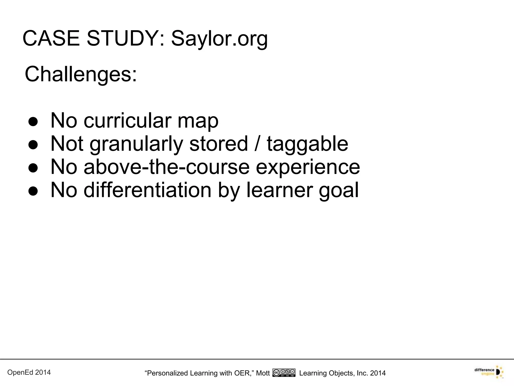 CASE STUDY: Saylor.org 
Challenges: 
● No curricular map 
● Not granularly stored / taggable 
● No above-the-course experience 
● No differentiation by learner goal 
OpenEd 2014 “Personalized Learning with OER,” Mott Learning Objects, Inc. 2014 
 
