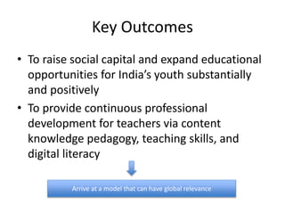 Key Outcomes
• To raise social capital and expand educational
opportunities for India’s youth substantially
and positively
• To provide continuous professional
development for teachers via content
knowledge pedagogy, teaching skills, and
digital literacy
Arrive at a model that can have global relevance
 