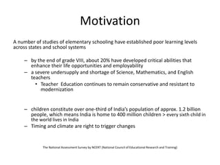 Motivation
A number of studies of elementary schooling have established poor learning levels
across states and school systems
– by the end of grade VIII, about 20% have developed critical abilities that
enhance their life opportunities and employability
– a severe undersupply and shortage of Science, Mathematics, and English
teachers
• Teacher Education continues to remain conservative and resistant to
modernization
– children constitute over one-third of India’s population of approx. 1.2 billion
people, which means India is home to 400 million children > every sixth child in
the world lives in India
– Timing and climate are right to trigger changes
The National Assessment Survey by NCERT (National Council of Educational Research and Training)
 