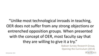 “Unlike	most	technological	inroads	in	teaching,	
OER	does	not	suffer	from	any	strong	objections	or	
entrenched	opposition	groups.	When	presented	
with	the	concept	of	OER,	most	faculty	say	that	
they	are	willing	to	give	it	a	try.”
Babson	Survey	Research	Group,
Opening	the	Curriculum	(2014)
18	November	2015
 