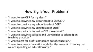 How	Big	Is	Your	Problem?
• “I	want	to	use	OER	for	my	class.”
• “I	want	to	convince	my	department	to	use	OER.”
• “I	want	to	convince	my	school	to	adopt	OER.”
• “I	want	to	convince	my	state	to	adopt	OER.”
• “I	want	to	start	a	nation-wide	OER	movement.”
• “I	want	to	convince	colleges	and	universities	to	adopt	open	
teaching	practices.”
• “I	want	to	get	for-profit	companies	out	of	education.”
• “I	want	to	educate	the	entire	world	for	the	amount	of	money	that	
we	are	spending	on	education	now.”
5
 