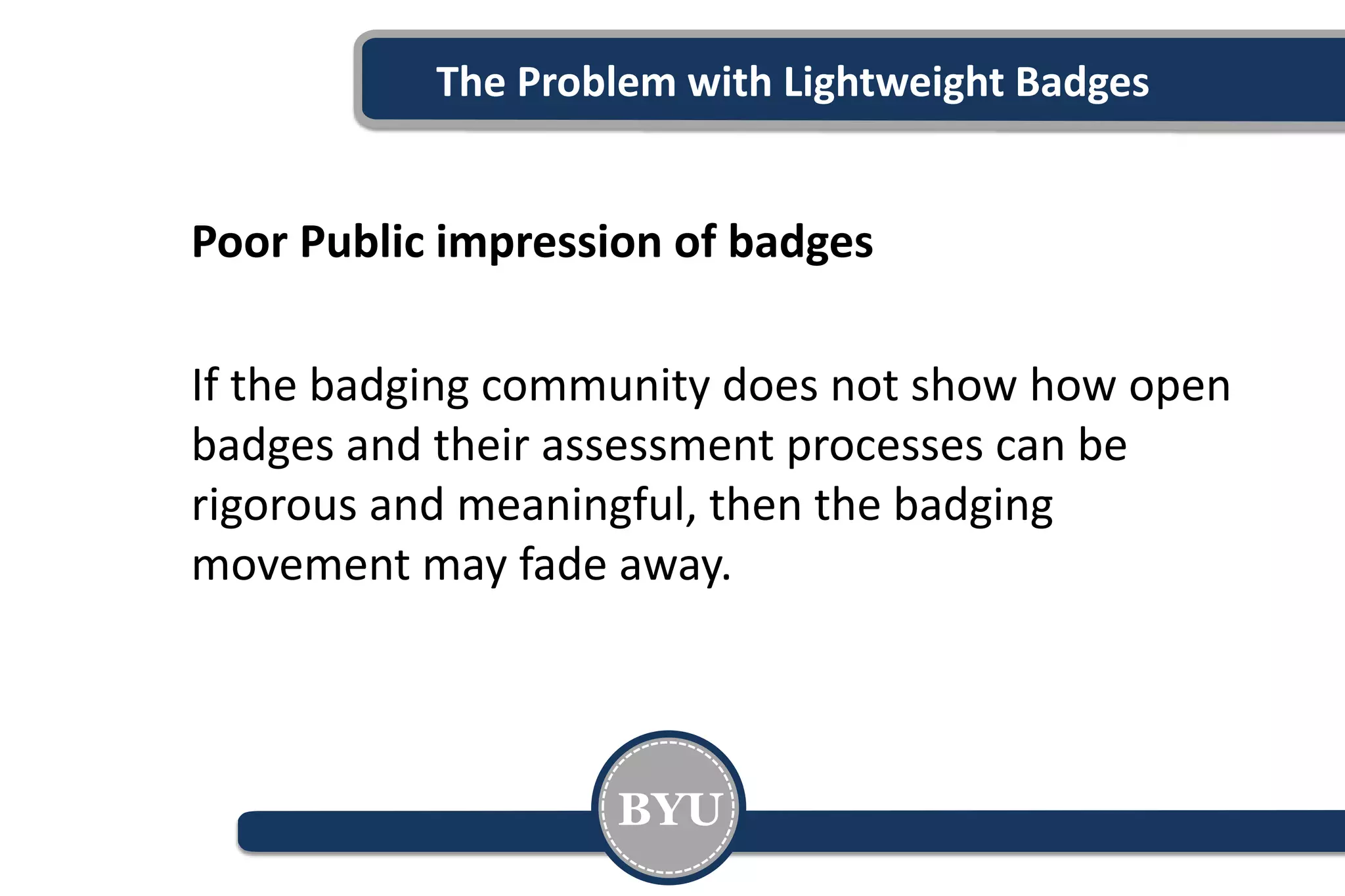 The Problem with Lightweight Badges
Poor Public impression of badges
If the badging community does not show how open
badges and their assessment processes can be
rigorous and meaningful, then the badging
movement may fade away.
BYU
 