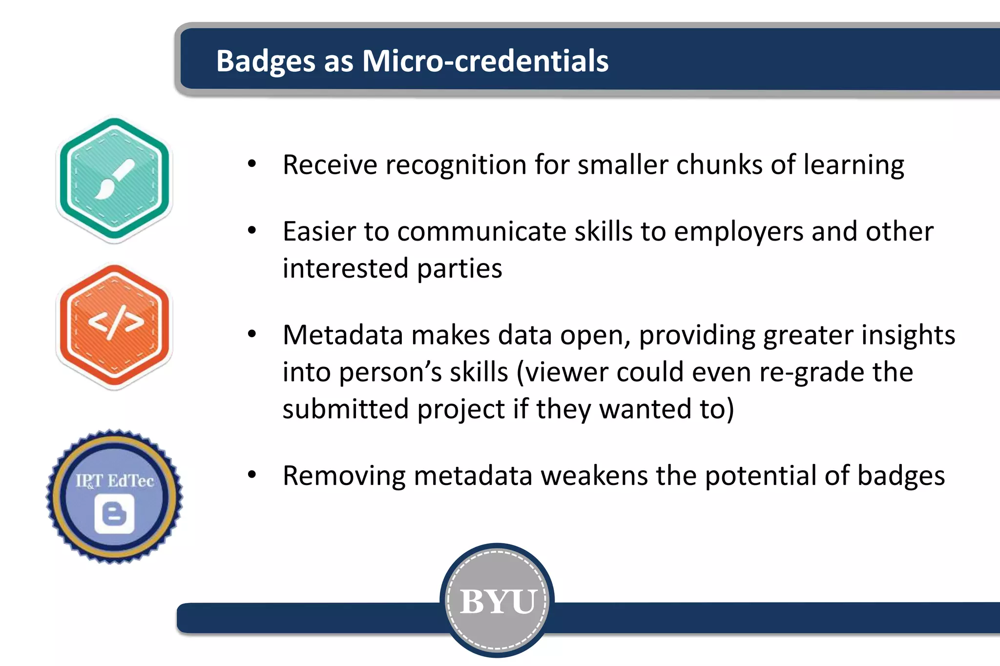 Badges as Micro-credentials
• Receive recognition for smaller chunks of learning
• Easier to communicate skills to employers and other
interested parties
• Metadata makes data open, providing greater insights
into person’s skills (viewer could even re-grade the
submitted project if they wanted to)
• Removing metadata weakens the potential of badges
BYU
 