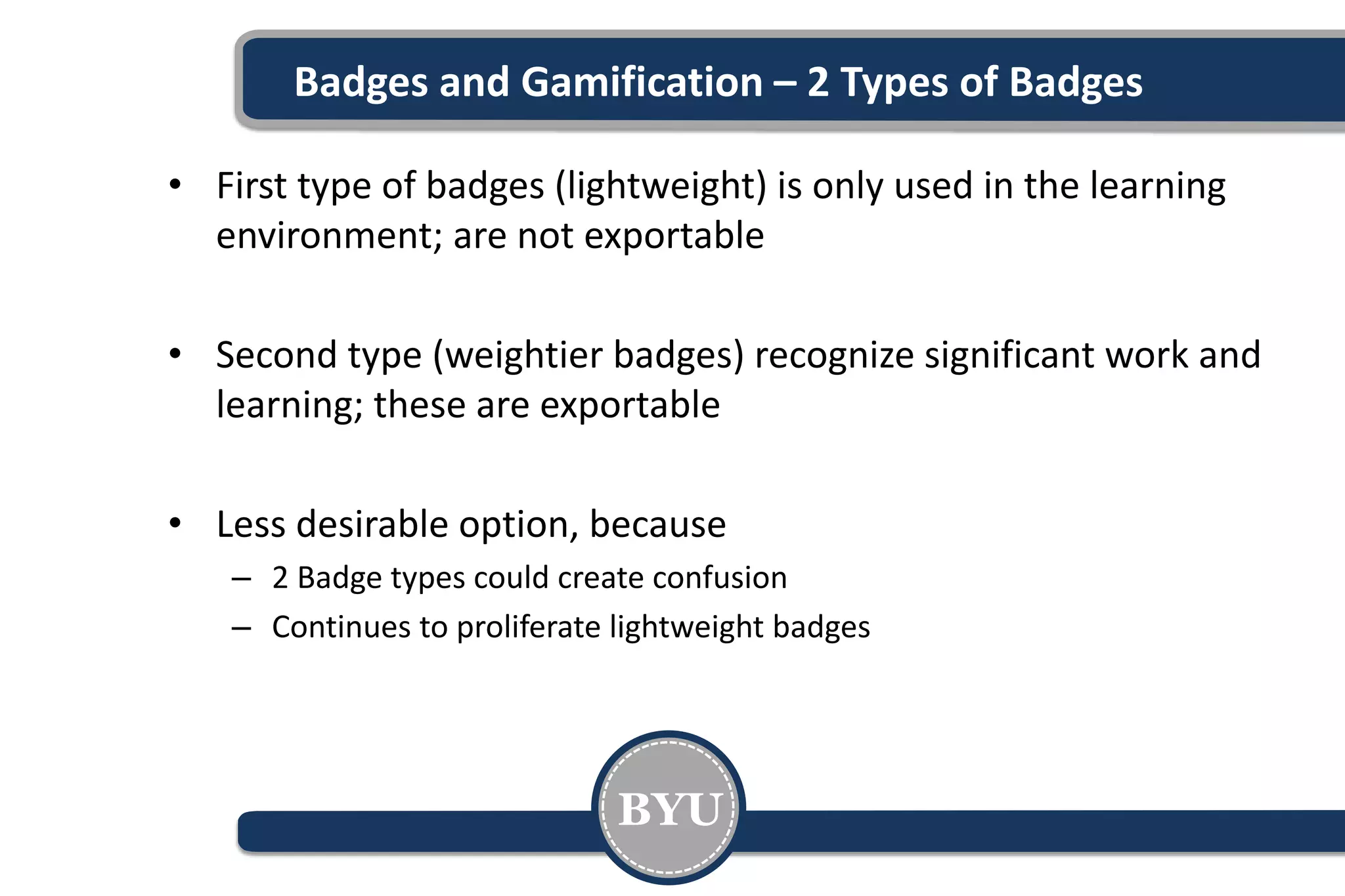Badges and Gamification – 2 Types of Badges
• First type of badges (lightweight) is only used in the learning
environment; are not exportable
• Second type (weightier badges) recognize significant work and
learning; these are exportable
• Less desirable option, because
– 2 Badge types could create confusion
– Continues to proliferate lightweight badges
BYU
 