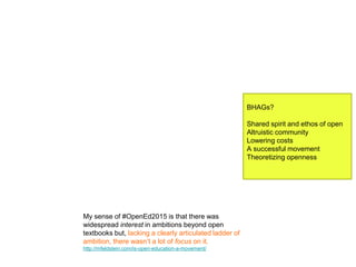 BHAGs?
Shared spirit and ethos of open
Altruistic community
Lowering costs
A successful movement
Theoretizing openness
My sense of #OpenEd2015 is that there was
widespread interest in ambitions beyond open
textbooks but, lacking a clearly articulated ladder of
ambition, there wasn’t a lot of focus on it.
http://mfeldstein.com/is-open-education-a-movement/
 